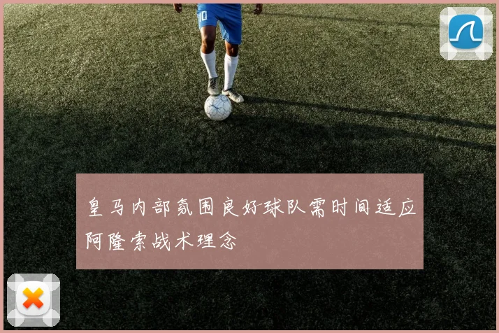 皇马内部氛围良好球队需时间适应阿隆索战术理念