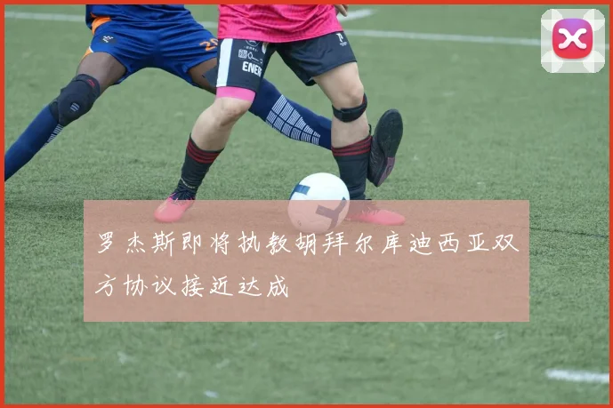 罗杰斯即将执教胡拜尔库迪西亚双方协议接近达成