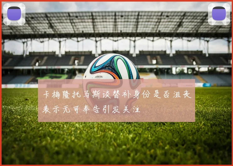 卡梅隆托马斯谈替补身份是否沮丧表示无可奉告引发关注