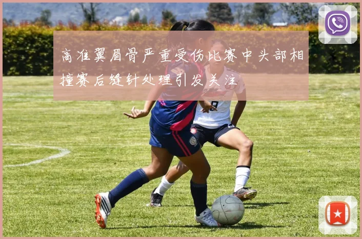 高准翼眉骨严重受伤比赛中头部相撞赛后缝针处理引发关注