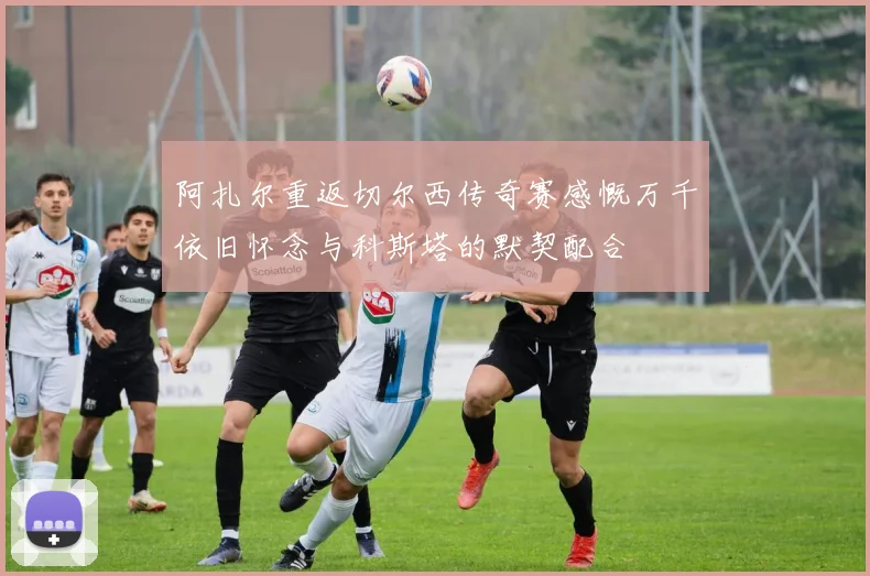 阿扎尔重返切尔西传奇赛感慨万千依旧怀念与科斯塔的默契配合