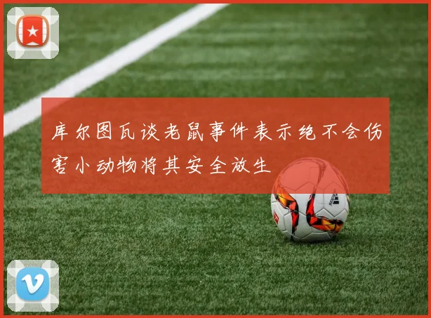 库尔图瓦谈老鼠事件表示绝不会伤害小动物将其安全放生