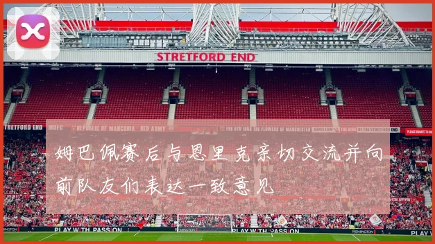 姆巴佩赛后与恩里克亲切交流并向前队友们表达一致意见