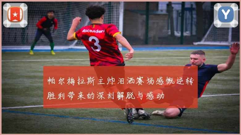 帕尔梅拉斯主帅泪洒赛场感慨逆转胜利带来的深刻解脱与感动