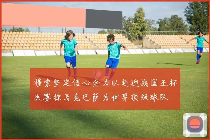穆索坚定信心全力以赴迎战国王杯决赛称马竞巴萨为世界顶级球队