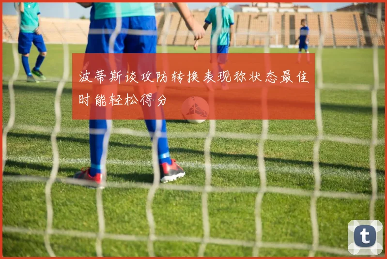 波蒂斯谈攻防转换表现称状态最佳时能轻松得分