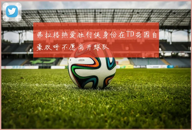 弗拉格热爱独行侠身份在TD花园自豪欢呼不愿离开球队