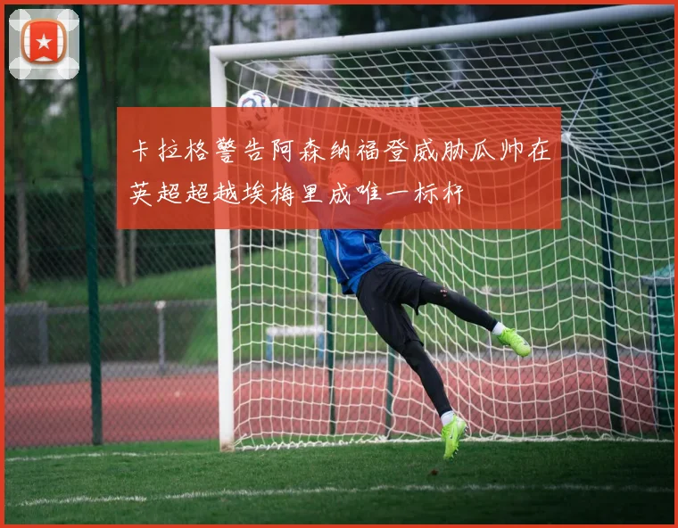 卡拉格警告阿森纳福登威胁瓜帅在英超超越埃梅里成唯一标杆