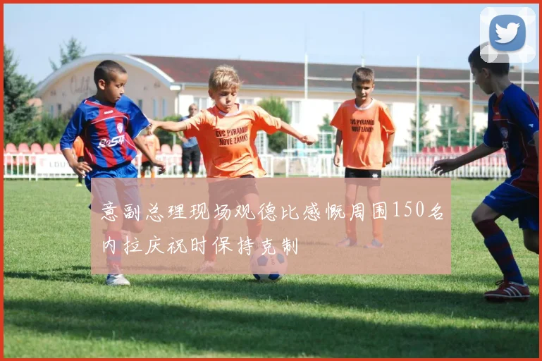 意副总理现场观德比感慨周围150名内拉庆祝时保持克制