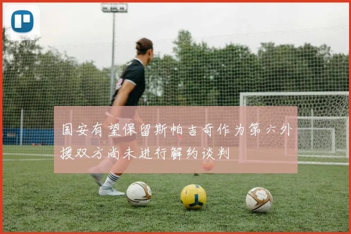 国安有望保留斯帕吉奇作为第六外援双方尚未进行解约谈判