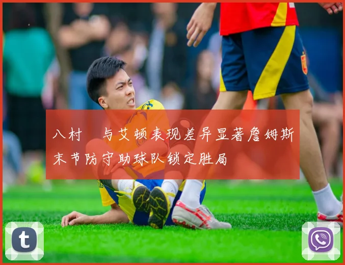 八村塁与艾顿表现差异显著詹姆斯末节防守助球队锁定胜局