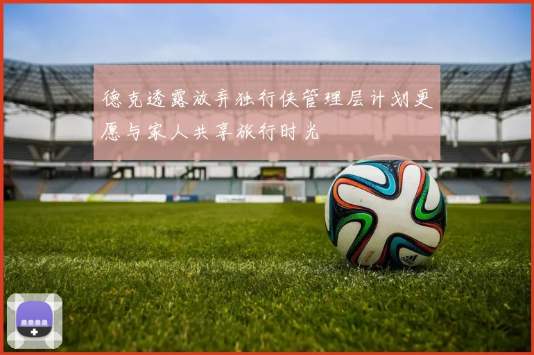 德克透露放弃独行侠管理层计划更愿与家人共享旅行时光
