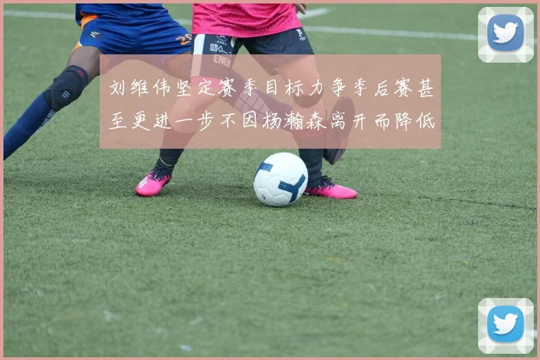 刘维伟坚定赛季目标力争季后赛甚至更进一步不因杨瀚森离开而降低标准