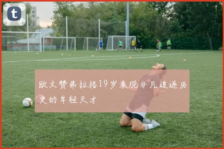 欧文赞弗拉格19岁表现非凡追逐历史的年轻天才