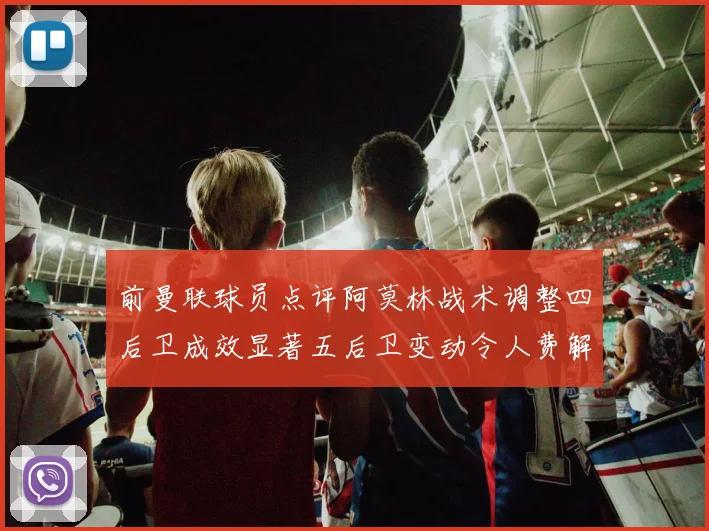 前曼联球员点评阿莫林战术调整四后卫成效显著五后卫变动令人费解