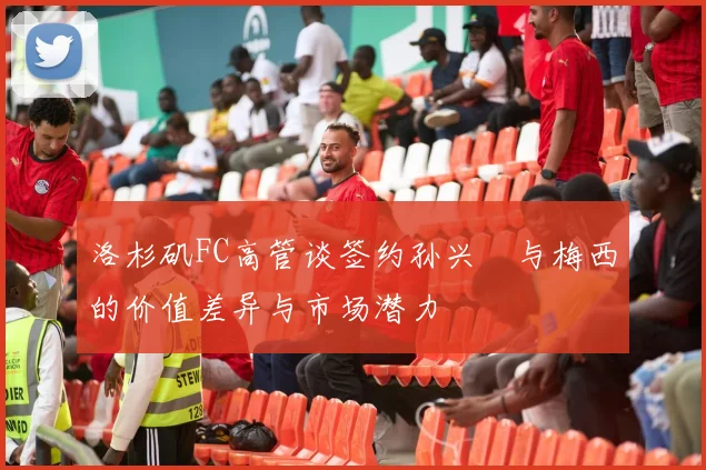 洛杉矶FC高管谈签约孙兴慜与梅西的价值差异与市场潜力