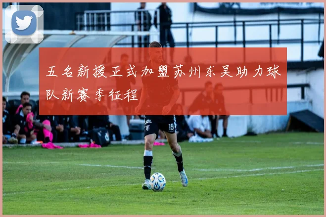 五名新援正式加盟苏州东吴助力球队新赛季征程