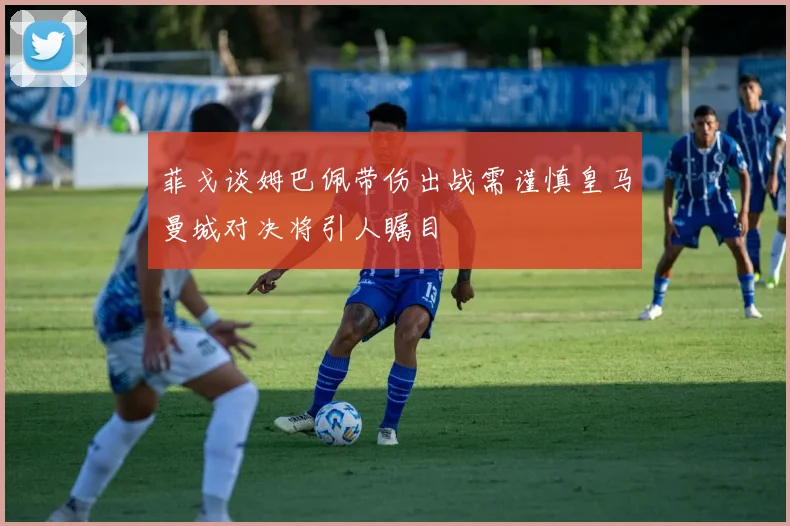 菲戈谈姆巴佩带伤出战需谨慎皇马曼城对决将引人瞩目