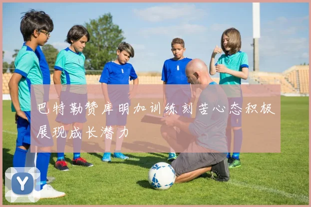 巴特勒赞库明加训练刻苦心态积极展现成长潜力
