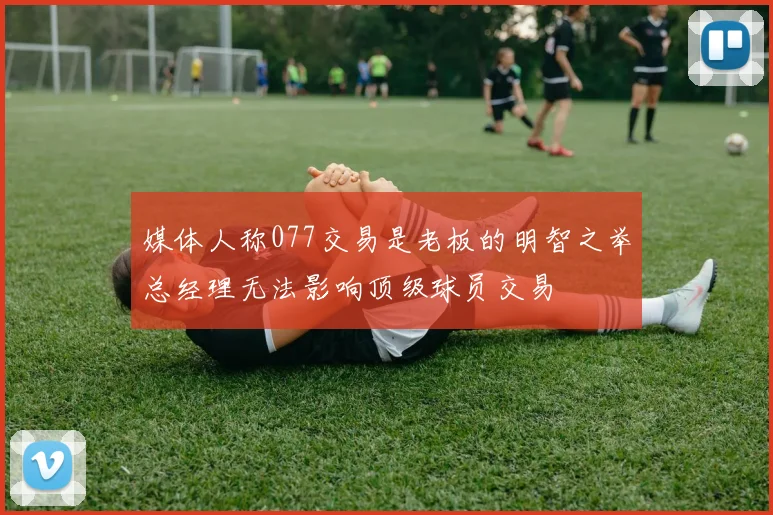 媒体人称077交易是老板的明智之举总经理无法影响顶级球员交易