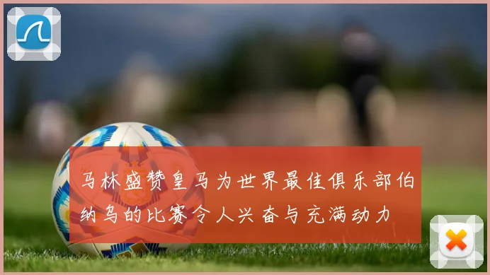 马林盛赞皇马为世界最佳俱乐部伯纳乌的比赛令人兴奋与充满动力