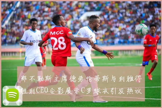 那不勒斯主席德劳伦蒂斯与利雅得胜利CEO合影展示C罗球衣引发热议