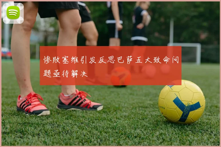 惨败塞维引发反思巴萨五大致命问题亟待解决