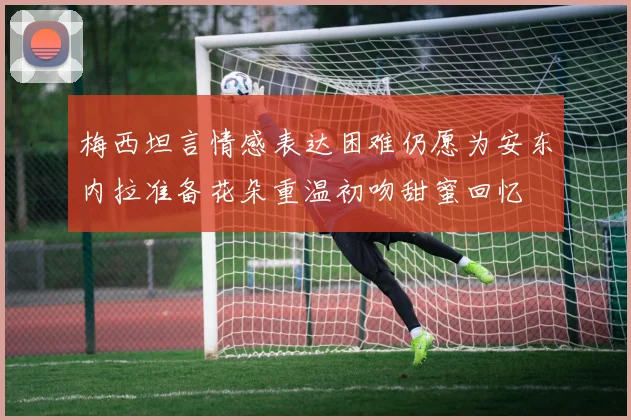 梅西坦言情感表达困难仍愿为安东内拉准备花朵重温初吻甜蜜回忆