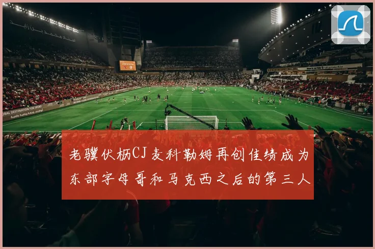 老骥伏枥CJ麦科勒姆再创佳绩成为东部字母哥和马克西之后的第三人