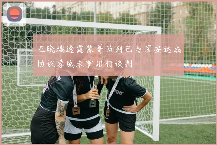 王晓瑞透露蒙哥马利已与国安达成协议蓉城未曾进行谈判
