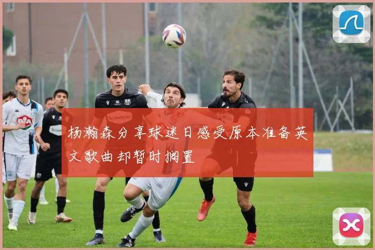杨瀚森分享球迷日感受原本准备英文歌曲却暂时搁置