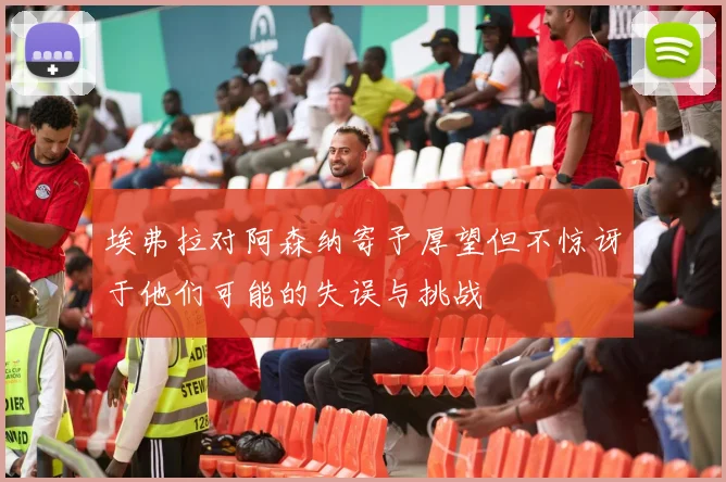 埃弗拉对阿森纳寄予厚望但不惊讶于他们可能的失误与挑战