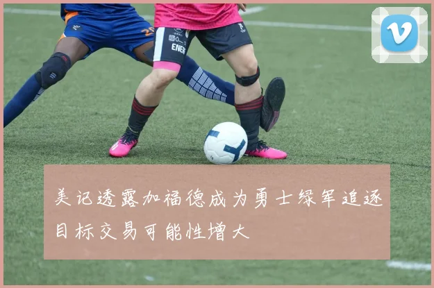 美记透露加福德成为勇士绿军追逐目标交易可能性增大
