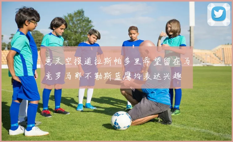 意天空报道拉斯帕多里希望留在马竞罗马那不勒斯蓝鹰均表达兴趣