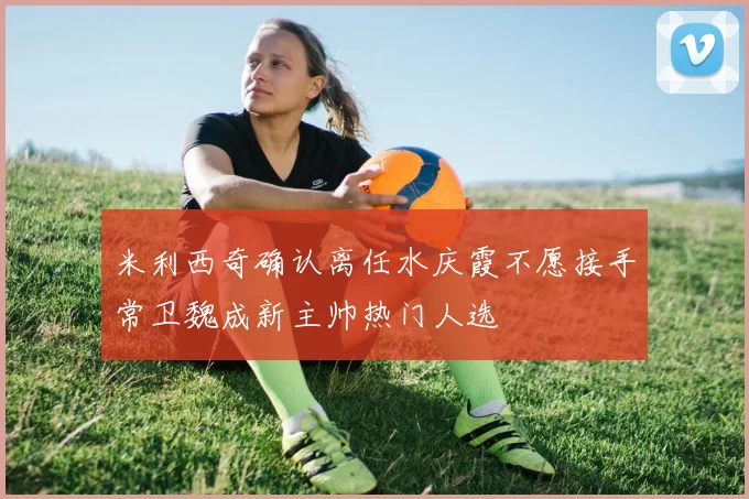 米利西奇确认离任水庆霞不愿接手常卫魏成新主帅热门人选