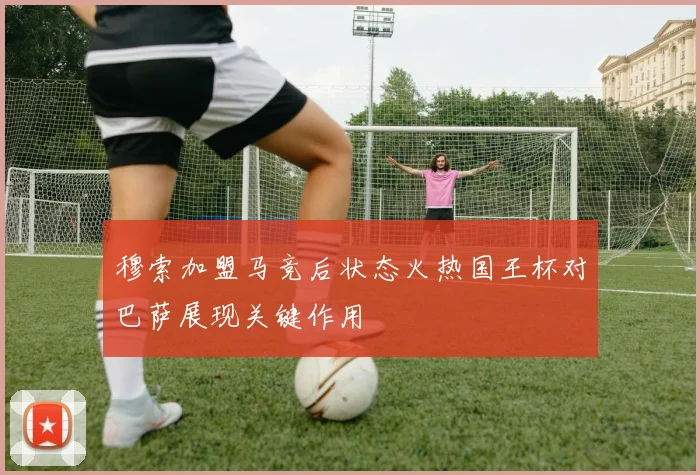 穆索加盟马竞后状态火热国王杯对巴萨展现关键作用
