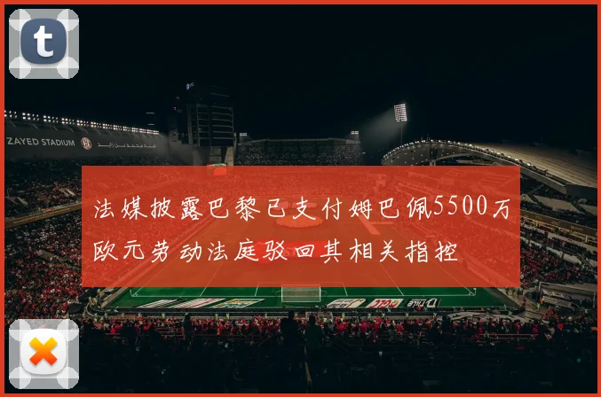 法媒披露巴黎已支付姆巴佩5500万欧元劳动法庭驳回其相关指控