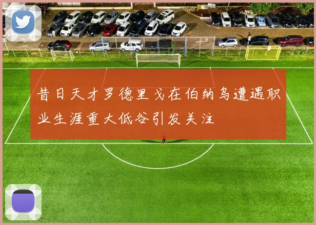 昔日天才罗德里戈在伯纳乌遭遇职业生涯重大低谷引发关注